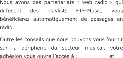 Nous avons des partenariats « web radio » qui diffusent des playlists FTF-Music, vous bénéficierez automatiquement de passages en radio.  Outre les conseils que nous pouvons vous fournir sur la périphérie du secteur musical, votre adhésion vous ouvre l’accès à :                  et