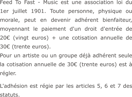 Feed To Fast - Music est une association loi du 1er juillet 1901. Toute personne, physique ou morale, peut en devenir adhérent bienfaiteur, moyennant le paiement d'un droit d'entrée de 20€ (vingt euros) + une cotisation annuelle de 30€ (trente euros). Pour un artiste ou un groupe déjà adhérent seule la cotisation annuelle de 30€ (trente euros) est à régler.  L'adhésion est régie par les articles 5, 6 et 7 des statuts.