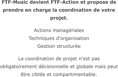 FTF-Music devient FTF-Action et propose de prendre en charge la coordination de votre projet.  Actions managériales  Techniques d'organisation  Gestion structurée  La coordination de projet n'est pas obligatoirement décisionnelle et globale mais peut être ciblée et compartimentable.