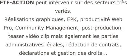 FTF-ACTION peut intervenir sur des secteurs très variés.  Réalisations graphiques, EPK, productivité Web Pro, Community Management, post-production, teaser vidéo clip mais également les parties administratives légales, rédaction de contrats, déclarations et gestion des droits...