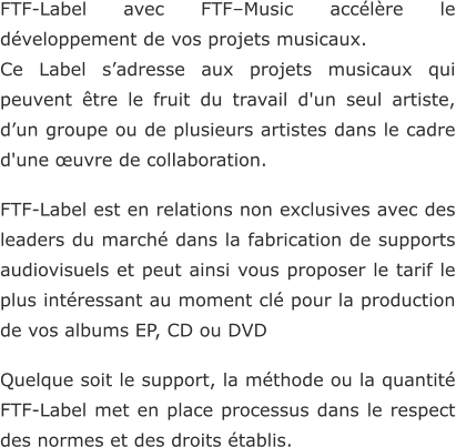 FTF-Label avec FTF–Music accélère le développement de vos projets musicaux.  Ce Label s’adresse aux projets musicaux qui peuvent être le fruit du travail d'un seul artiste, d’un groupe ou de plusieurs artistes dans le cadre d'une œuvre de collaboration.  FTF-Label est en relations non exclusives avec des leaders du marché dans la fabrication de supports audiovisuels et peut ainsi vous proposer le tarif le plus intéressant au moment clé pour la production de vos albums EP, CD ou DVD  Quelque soit le support, la méthode ou la quantité FTF-Label met en place processus dans le respect des normes et des droits établis.