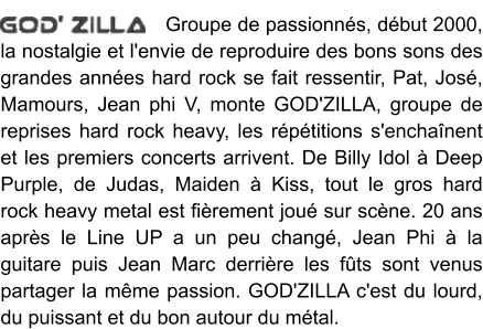 Groupe de passionnés, début 2000, la nostalgie et l'envie de reproduire des bons sons des grandes années hard rock se fait ressentir, Pat, José, Mamours, Jean phi V, monte GOD'ZILLA, groupe de reprises hard rock heavy, les répétitions s'enchaînent et les premiers concerts arrivent. De Billy Idol à Deep Purple, de Judas, Maiden à Kiss, tout le gros hard rock heavy metal est fièrement joué sur scène. 20 ans après le Line UP a un peu changé, Jean Phi à la guitare puis Jean Marc derrière les fûts sont venus partager la même passion. GOD'ZILLA c'est du lourd, du puissant et du bon autour du métal.