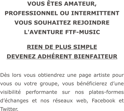 VOUS ÊTES AMATEUR, PROFESSIONNEL OU INTERMITTENT VOUS SOUHAITEZ REJOINDRE L'AVENTURE FTF-MUSIC  RIEN DE PLUS SIMPLE DEVENEZ ADHÉRENT BIENFAITEUR  Dès lors vous obtiendrez une page artiste pour vous ou votre groupe, vous bénéficierez d’une visibilité performante sur nos plates-formes d’échanges et nos réseaux web, Facebook et Twitter.