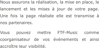 Nous assurons la réalisation, la mise en place, le lancement et les mises à jour de votre page. Une fois la page réalisée elle est transmise à nos partenaires.  Vous pouvez mettre FTF-Music comme coorganisateur de vos évènements et ainsi accroître leur visibilité.