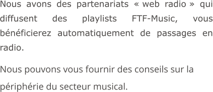 Nous avons des partenariats « web radio » qui diffusent des playlists FTF-Music, vous bénéficierez automatiquement de passages en radio.  Nous pouvons vous fournir des conseils sur la périphérie du secteur musical.
