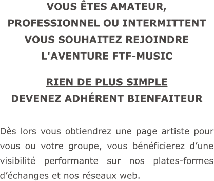 VOUS ÊTES AMATEUR, PROFESSIONNEL OU INTERMITTENT VOUS SOUHAITEZ REJOINDRE L'AVENTURE FTF-MUSIC  RIEN DE PLUS SIMPLE DEVENEZ ADHÉRENT BIENFAITEUR  Dès lors vous obtiendrez une page artiste pour vous ou votre groupe, vous bénéficierez d’une visibilité performante sur nos plates-formes d’échanges et nos réseaux web.