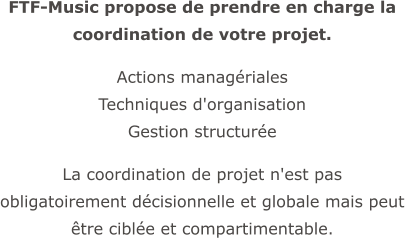 FTF-Music propose de prendre en charge la coordination de votre projet.  Actions managériales  Techniques d'organisation  Gestion structurée  La coordination de projet n'est pas obligatoirement décisionnelle et globale mais peut être ciblée et compartimentable.